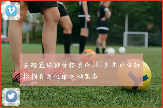 安踏篮球鞋价格亲民300多元让你轻松拥有高性能运动装备