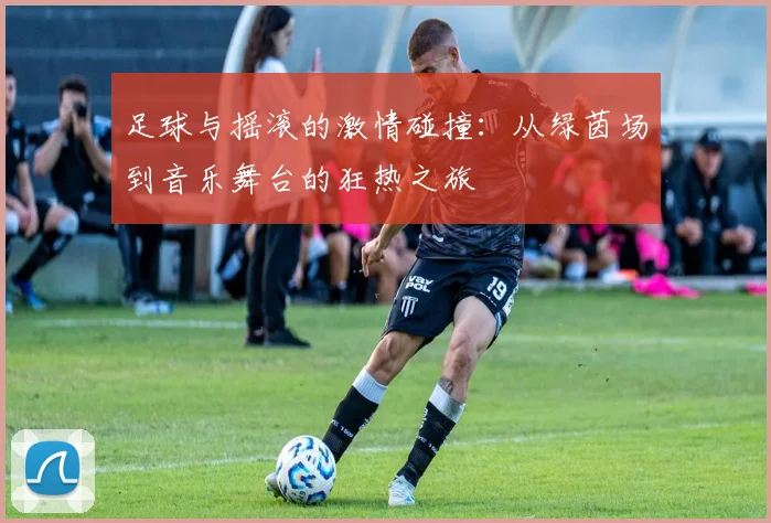 足球与摇滚的激情碰撞：从绿茵场到音乐舞台的狂热之旅