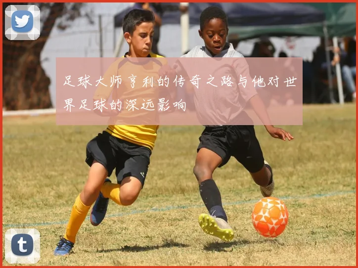 足球大师亨利的传奇之路与他对世界足球的深远影响