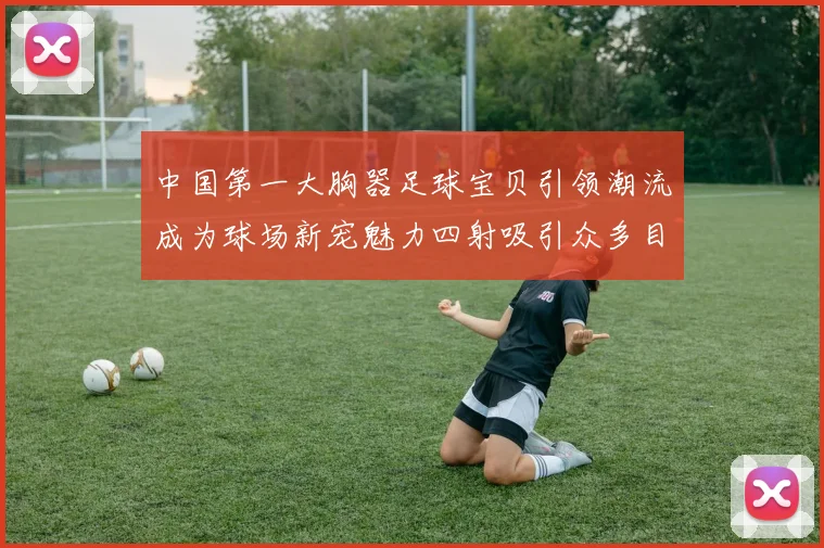 中国第一大胸器足球宝贝引领潮流成为球场新宠魅力四射吸引众多目光